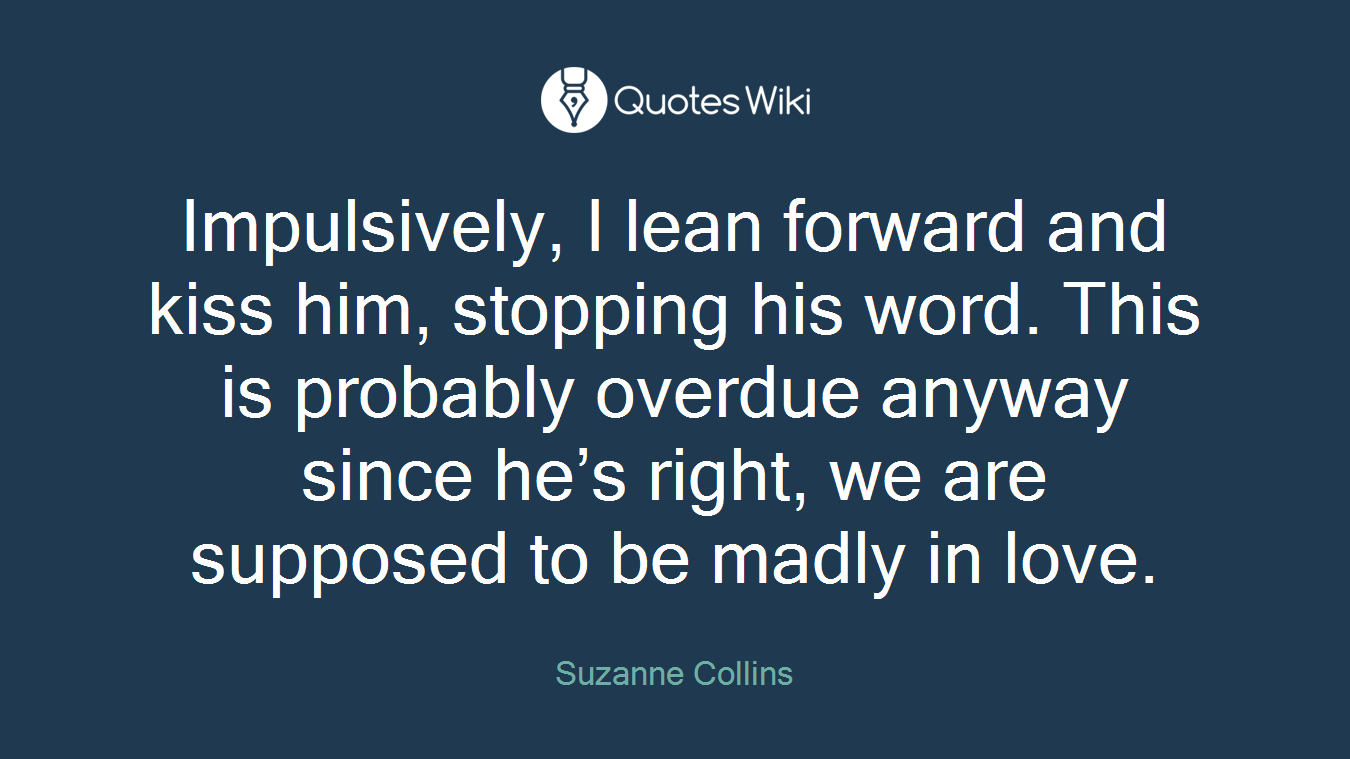 Impulsively, I lean forward and kiss him, stopping his word. This is probably overdue anyway since he’s right, we are supposed to be madly in love.