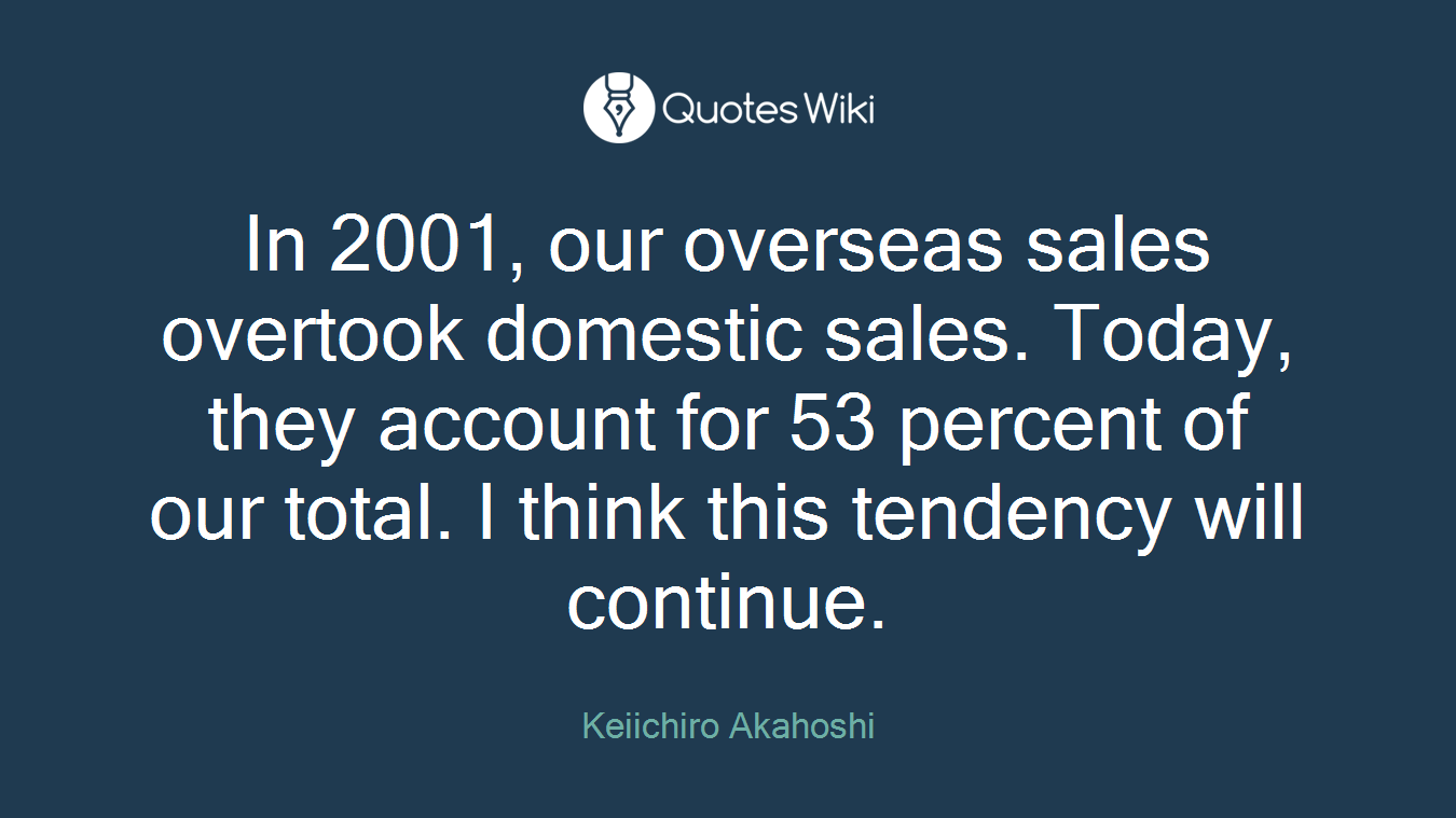 In 2001, our overseas sales overtook domestic sales. Today, they account for 53 percent of our total. I think this tendency will continue.