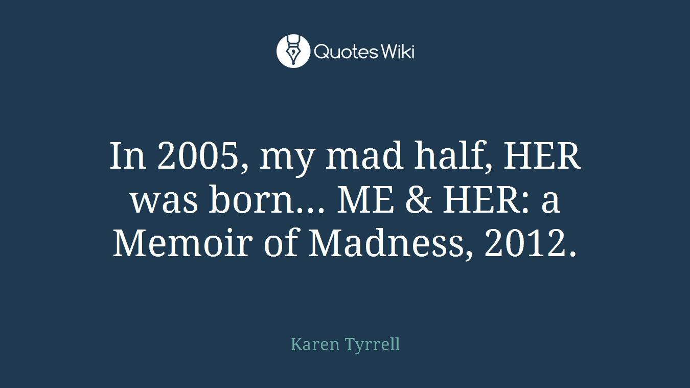 In 2005, my mad half, HER was born... ME & HER: a Memoir of Madness, 2012.