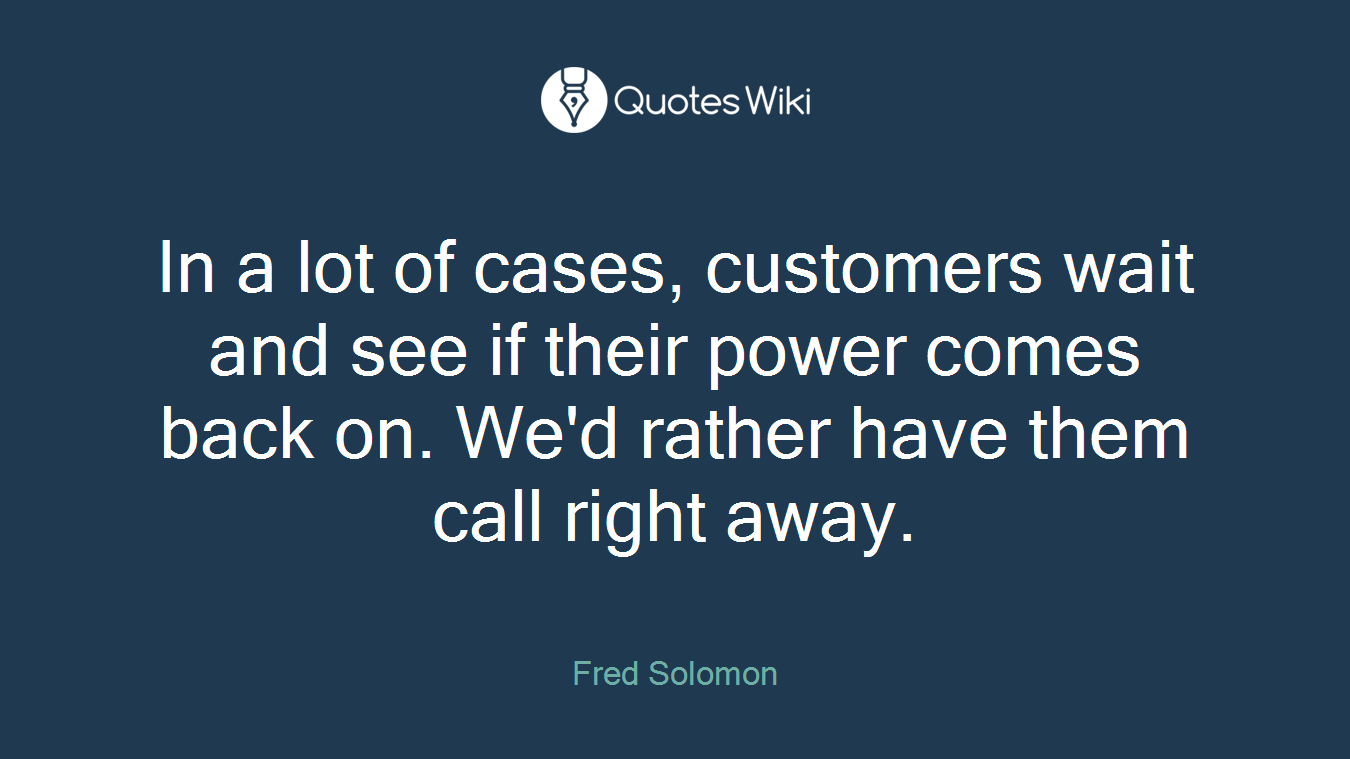 In a lot of cases, customers wait and see if their power comes back on. We'd rather have them call right away.