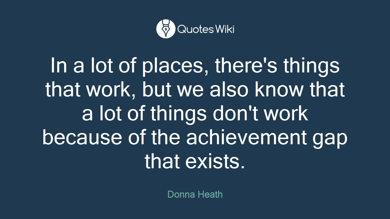 In a lot of places, there's things that work, but we also know that a lot of things don't work because of the achievement gap that exists.