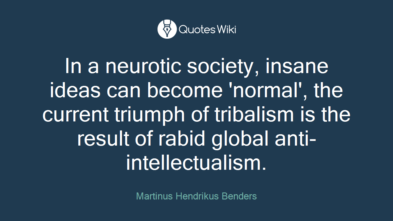 In a neurotic society, insane ideas can become 'normal', the current triumph of tribalism is the result of rabid global anti-intellectualism.