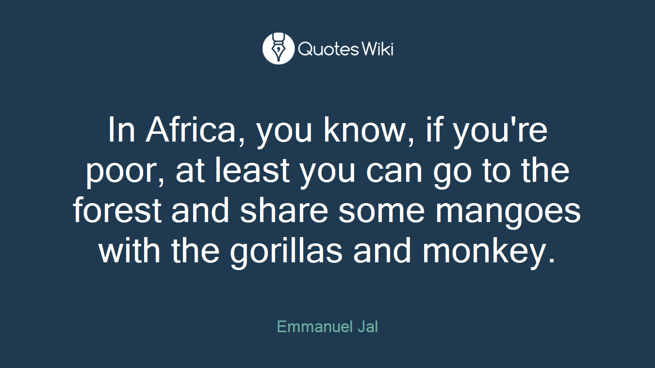 In Africa, you know, if you're poor, at least you can go to the forest and share some mangoes with the gorillas and monkey.