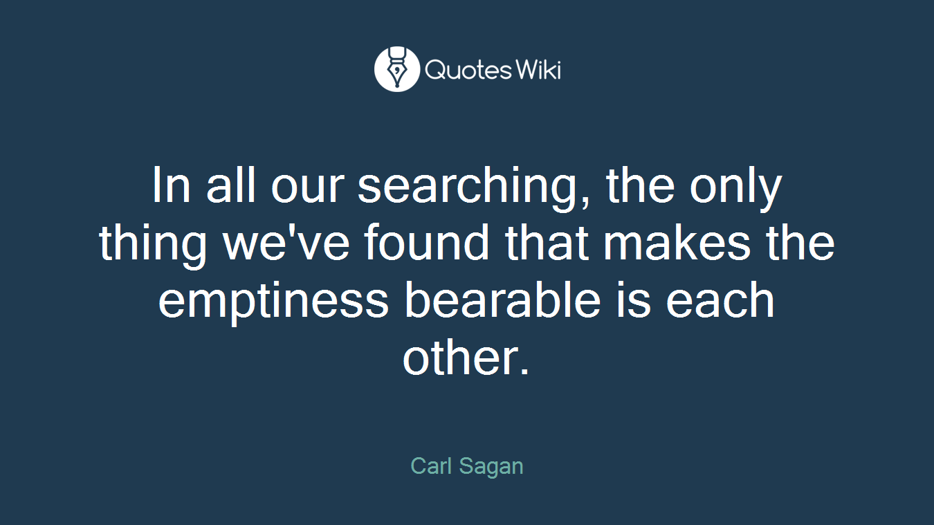 In all our searching, the only thing we've found that makes the emptiness bearable is each other.