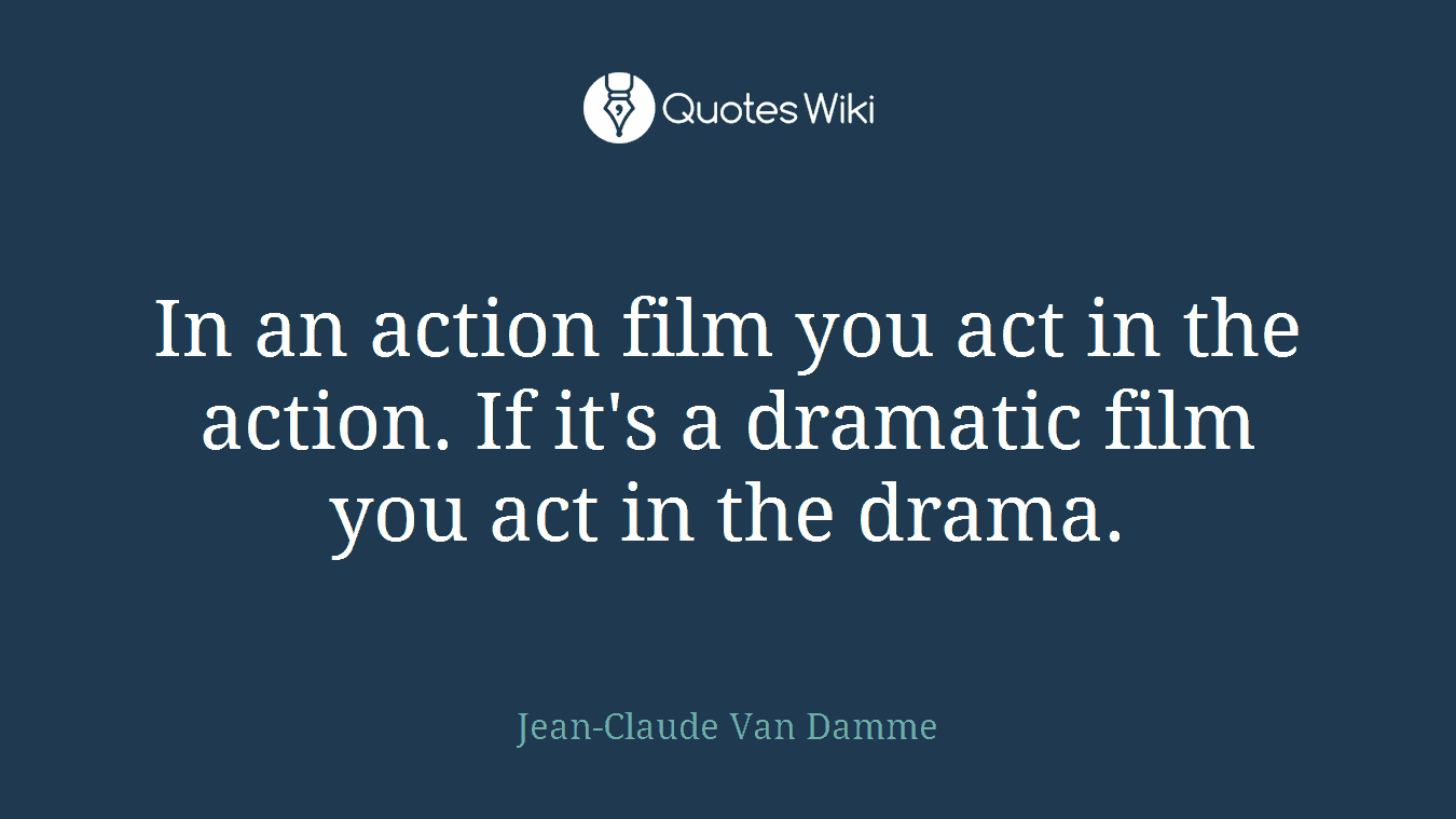 In an action film you act in the action. If it's a dramatic film you act in the drama.