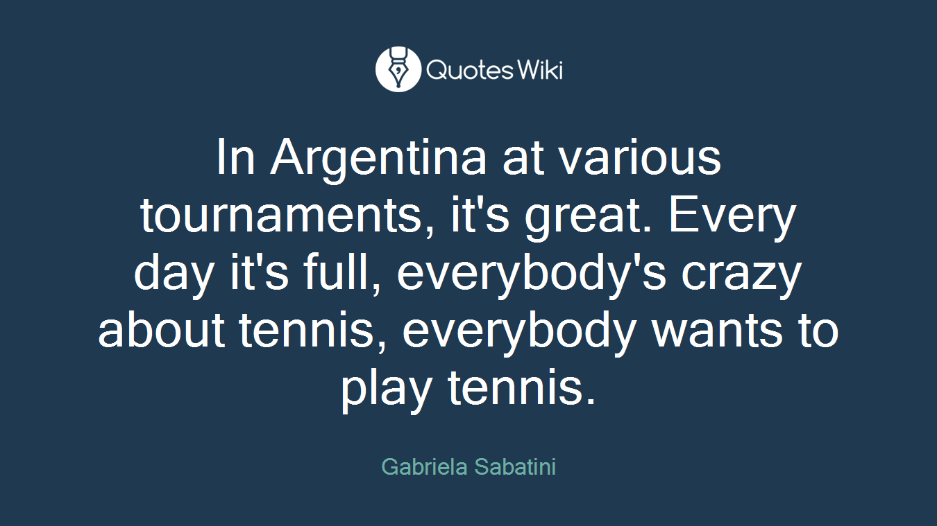 In Argentina at various tournaments, it's great. Every day it's full, everybody's crazy about tennis, everybody wants to play tennis.