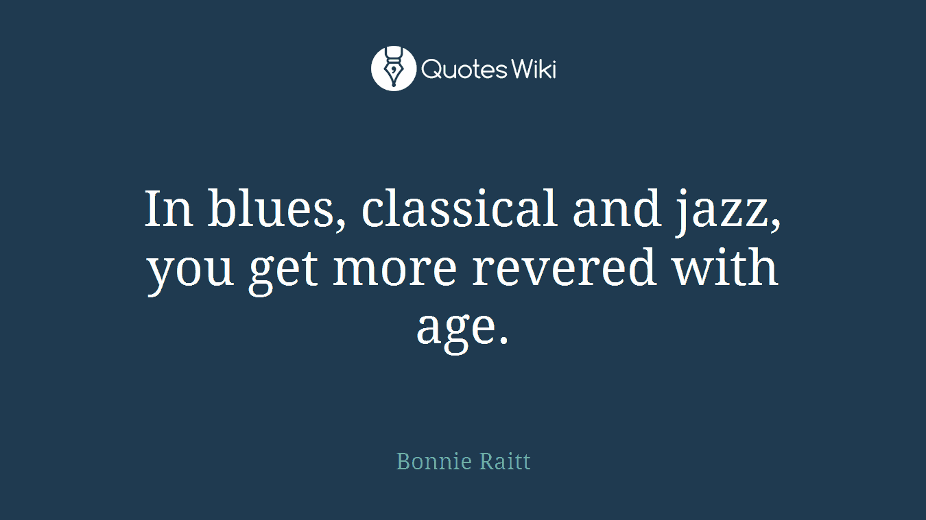 In blues, classical and jazz, you get more revered with age.