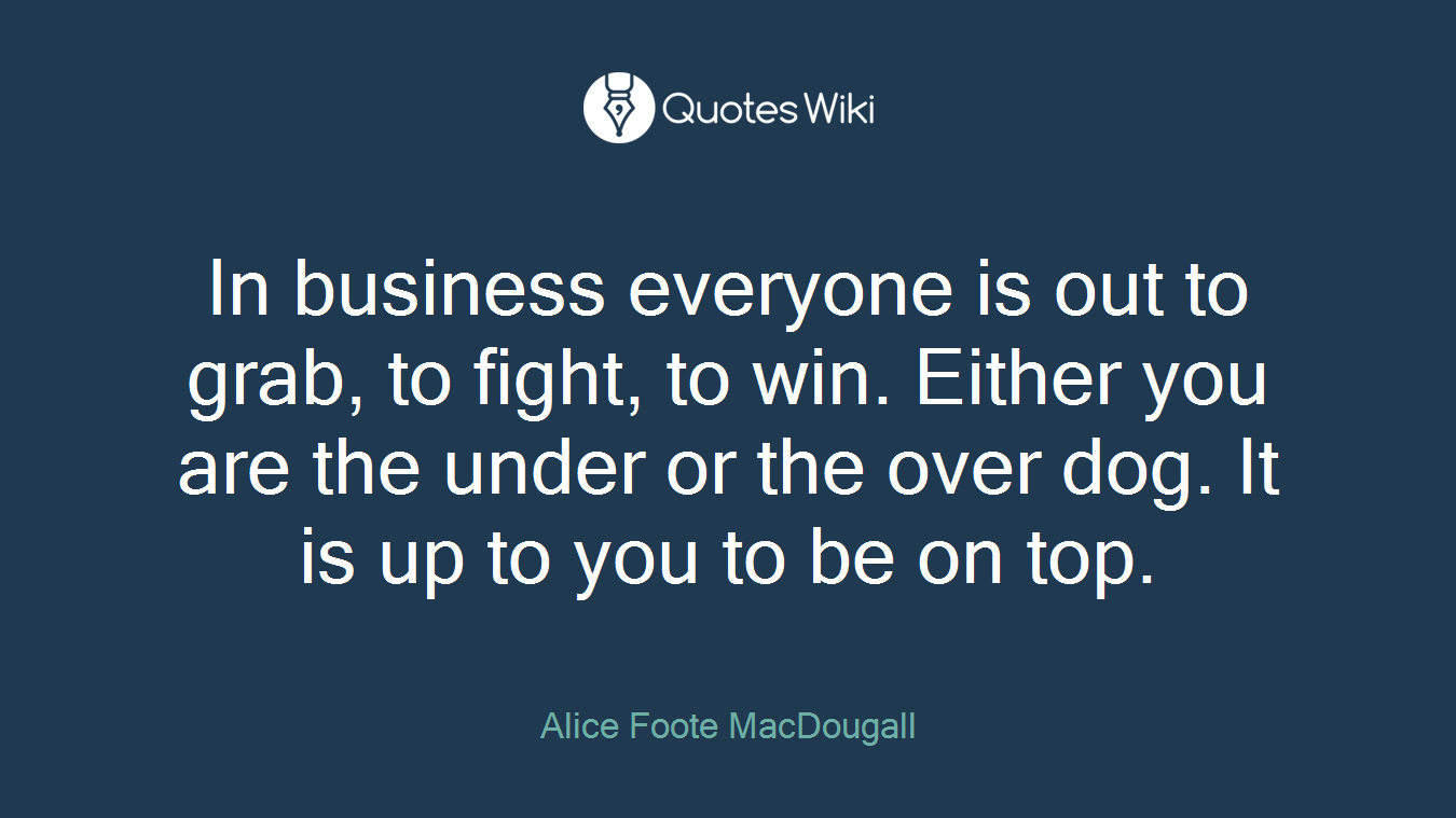 In business everyone is out to grab, to fight, to win. Either you are the under or the over dog. It is up to you to be on top.