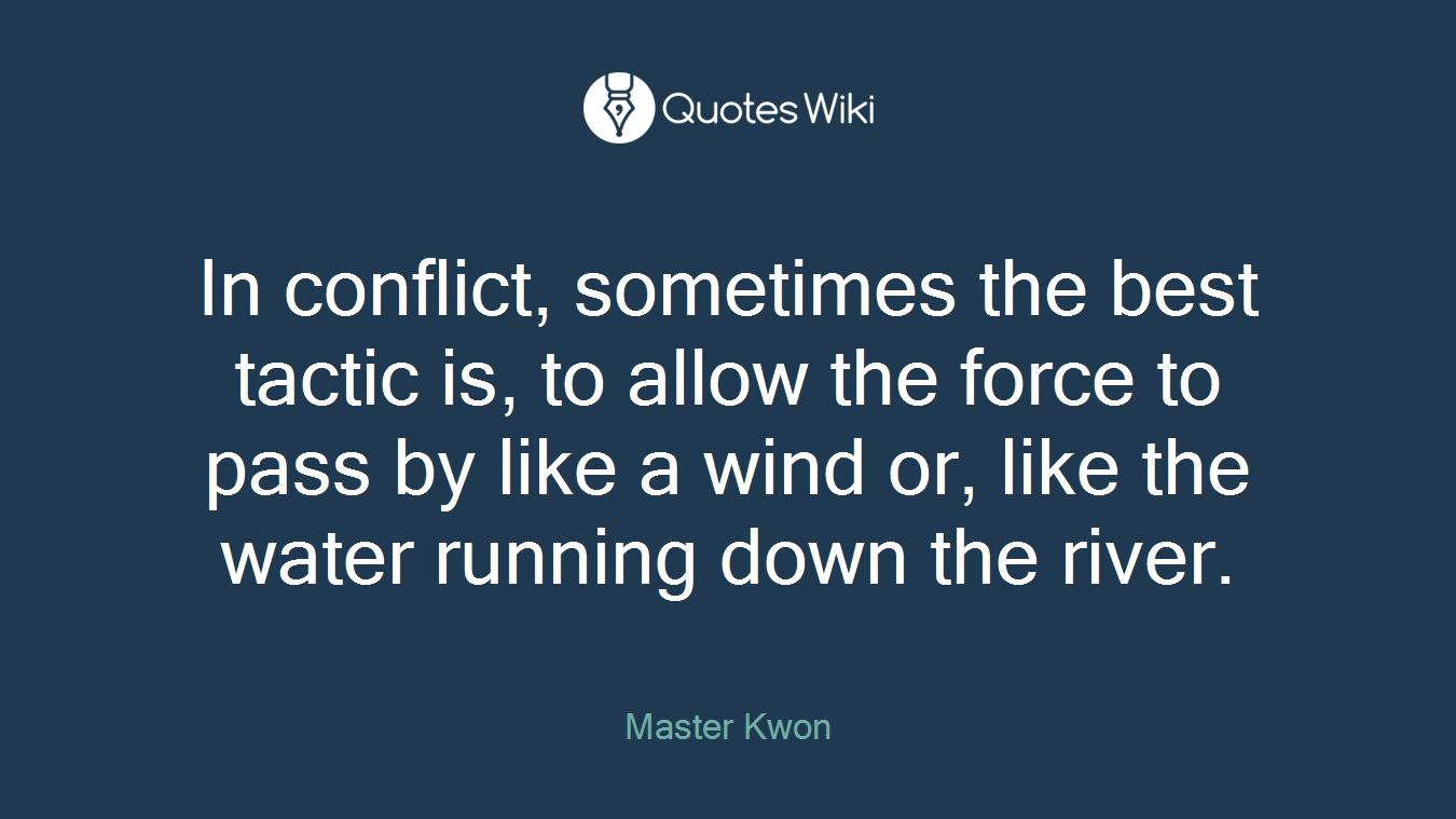 In conflict, sometimes the best tactic is, to allow the force to pass by like a wind or, like the water running down the river.