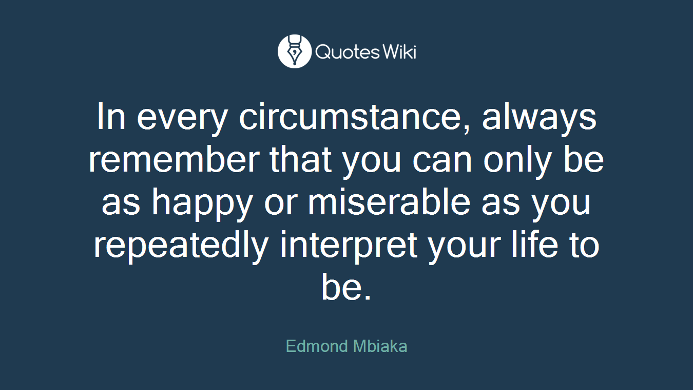 In every circumstance, always remember that you can only be as happy or miserable as you repeatedly interpret your life to be.