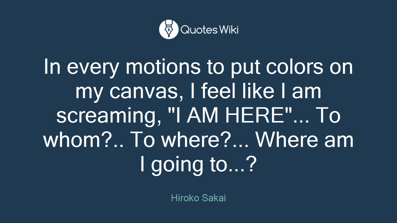In every motions to put colors on my canvas, I feel like I am screaming, "I AM HERE"... To whom?.. To where?... Where am I going to...?