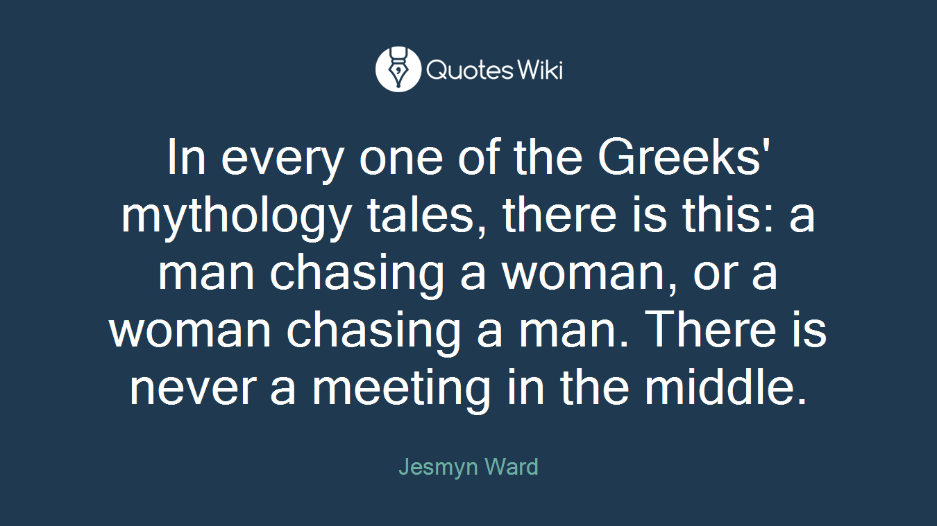 In every one of the Greeks' mythology tales, there is this: a man chasing a woman, or a woman chasing a man. There is never a meeting in the middle.