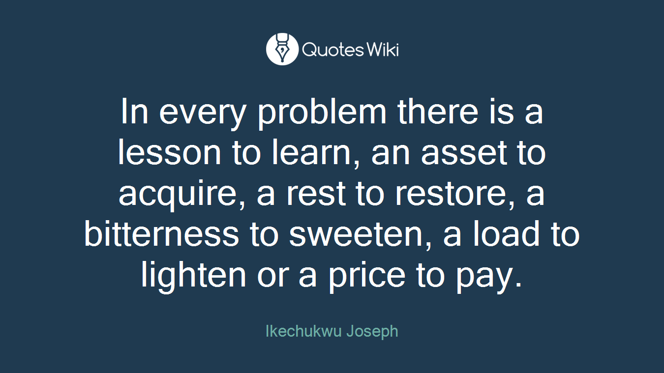 In every problem there is a lesson to learn, an asset to acquire, a rest to restore, a bitterness to sweeten, a load to lighten or a price to pay.
