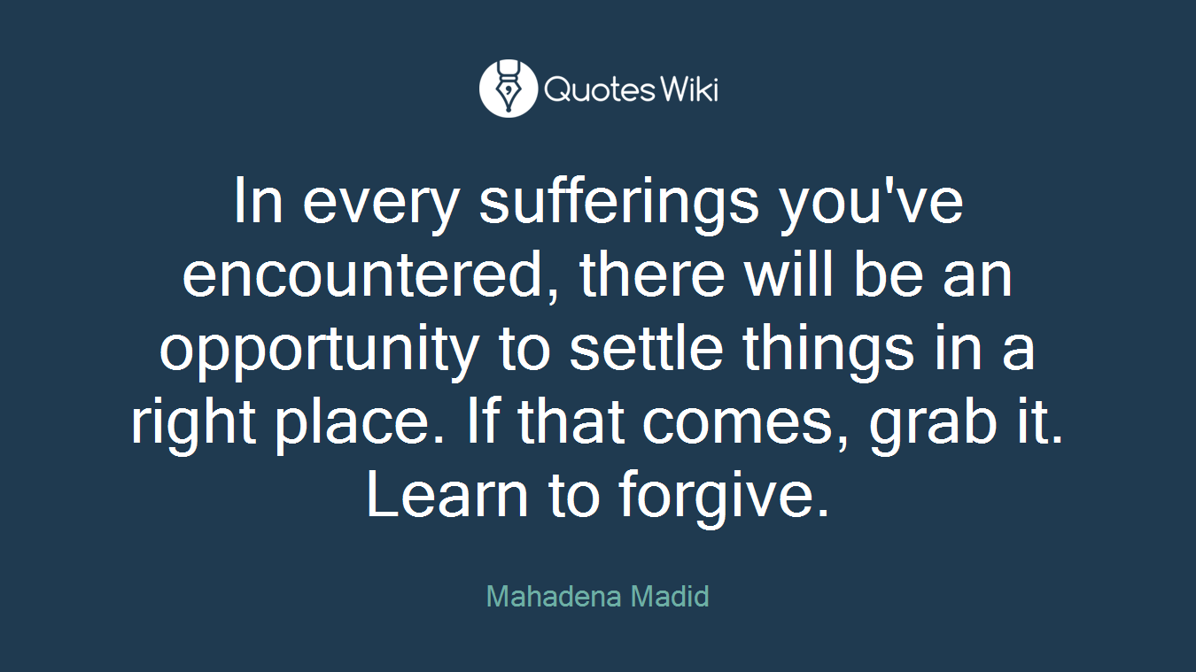 In every sufferings you've encountered, there will be an opportunity to settle things in a right place. If that comes, grab it. Learn to forgive.