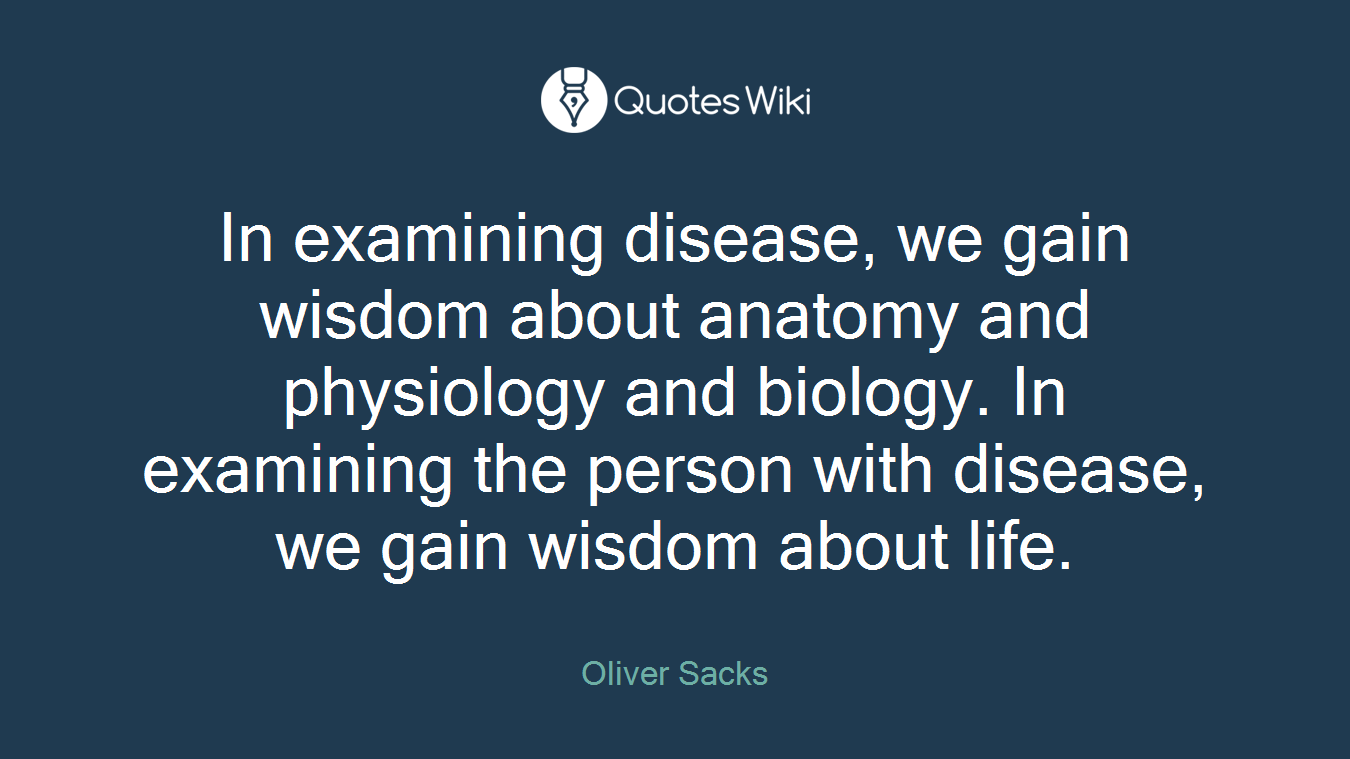 In examining disease, we gain wisdom about anatomy and physiology and biology. In examining the person with disease, we gain wisdom about life.