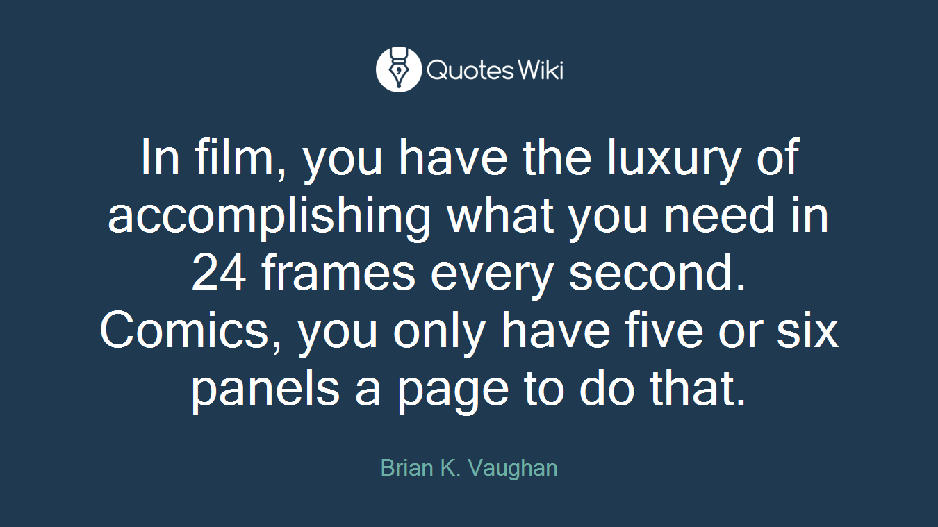 In film, you have the luxury of accomplishing what you need in 24 frames every second. Comics, you only have five or six panels a page to do that.