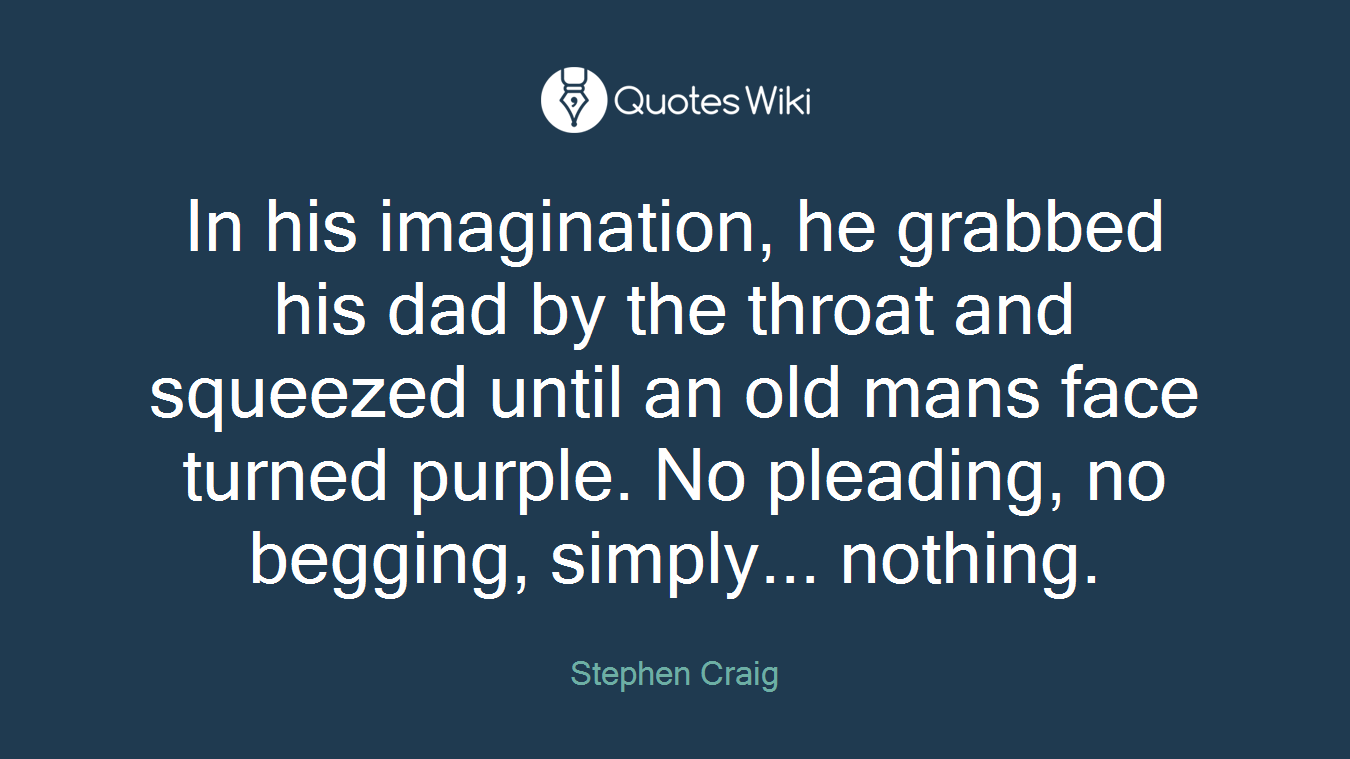 In his imagination, he grabbed his dad by the throat and squeezed until an old mans face turned purple. No pleading, no begging, simply... nothing.