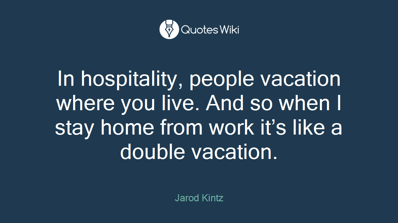 In hospitality, people vacation where you live. And so when I stay home from work it’s like a double vacation.