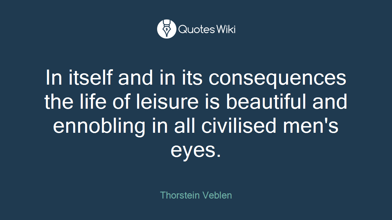 In itself and in its consequences the life of leisure is beautiful and ennobling in all civilised men's eyes.