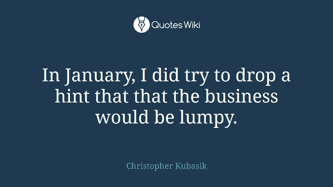 In January, I did try to drop a hint that that the business would be lumpy.