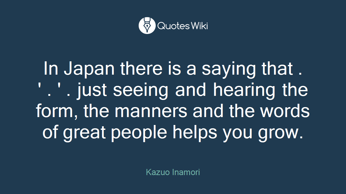 In Japan there is a saying that . ' . ' . just seeing and hearing the form, the manners and the words of great people helps you grow.