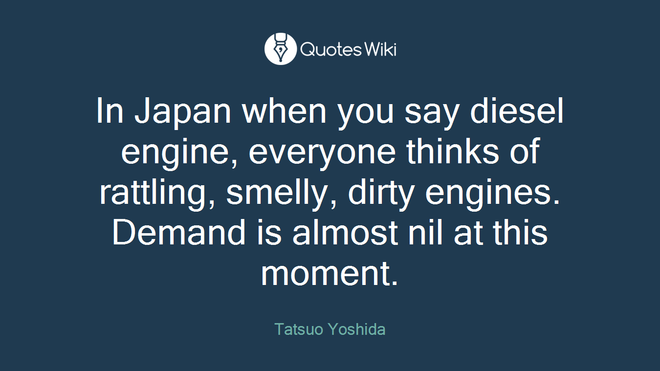 In Japan when you say diesel engine, everyone thinks of rattling, smelly, dirty engines. Demand is almost nil at this moment.