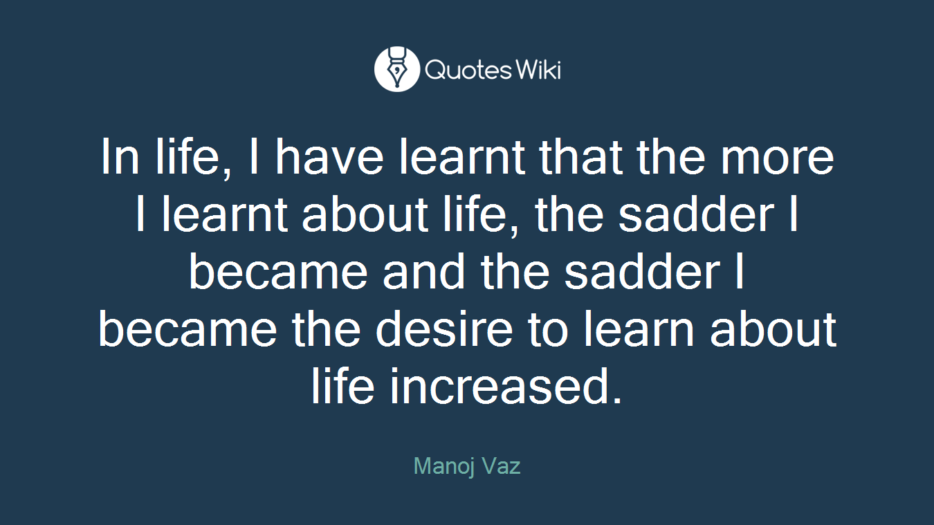 In life, I have learnt that the more I learnt about life, the sadder I became and the sadder I became the desire to learn about life increased.