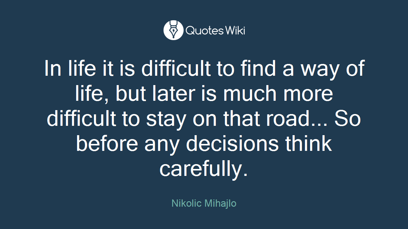 In life it is difficult to find a way of life, but later is much more difficult to stay on that road... So before any decisions think carefully.