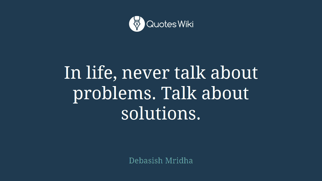In life, never talk about problems. Talk about solutions.