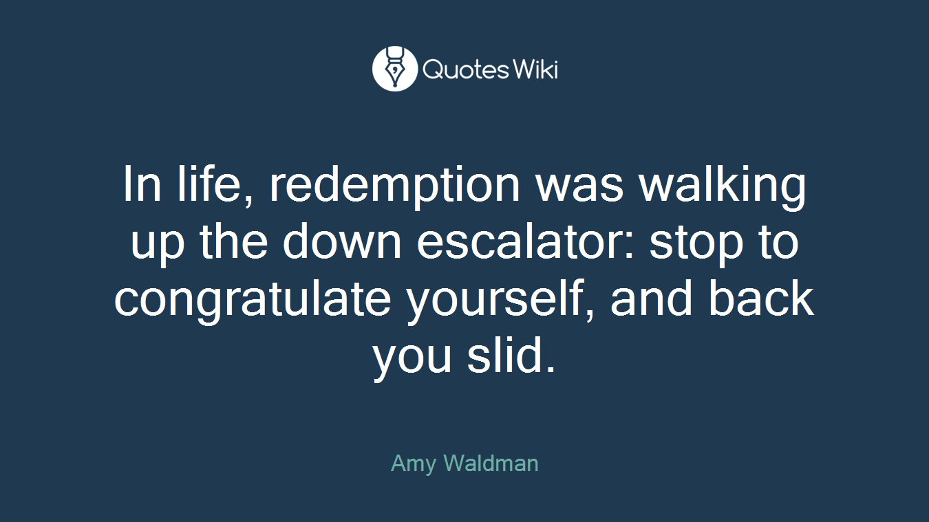 In life, redemption was walking up the down escalator: stop to congratulate yourself, and back you slid.