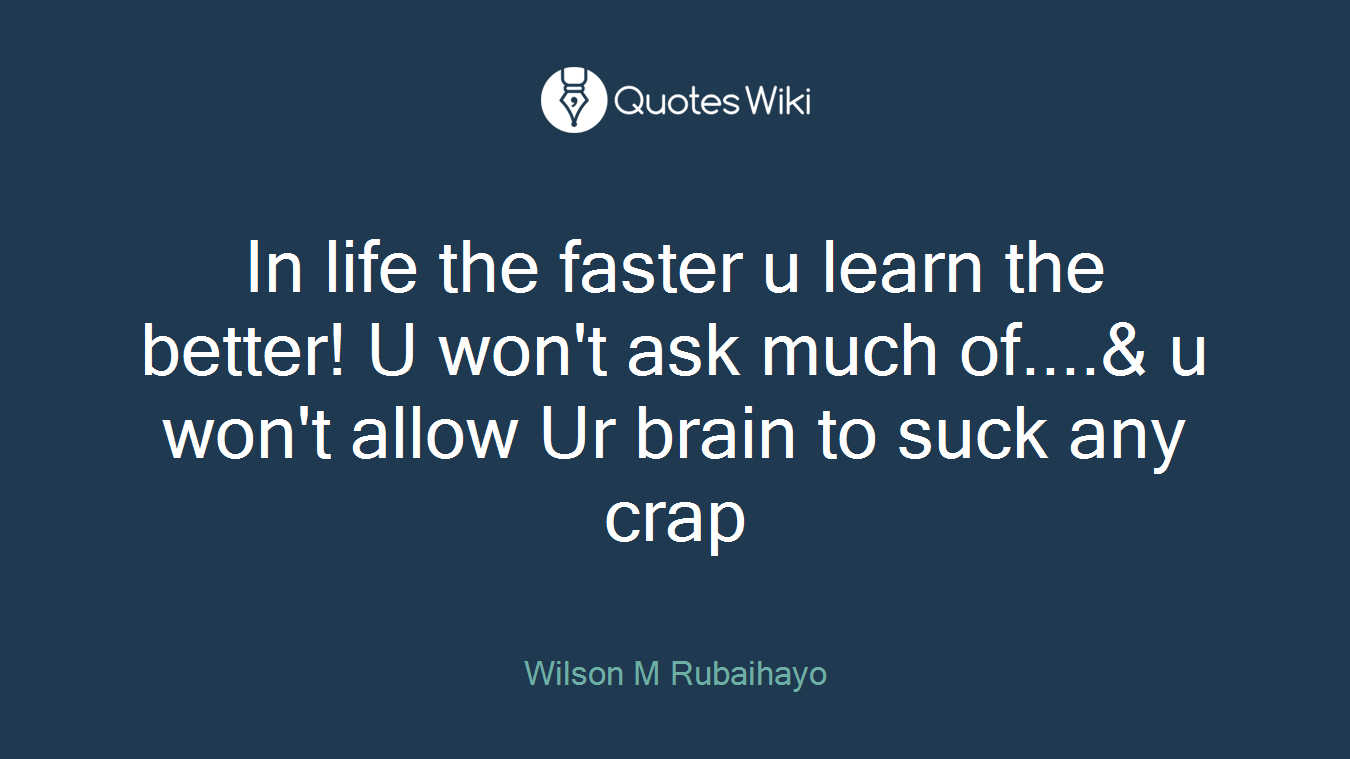 In life the faster u learn the better! U won't ask much of....& u won't allow Ur brain to suck any crap