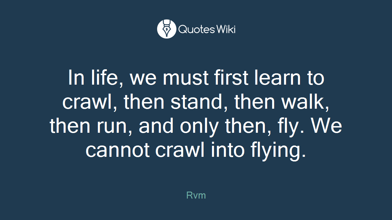 In life, we must first learn to crawl, then stand, then walk, then run, and only then, fly. We cannot crawl into flying.