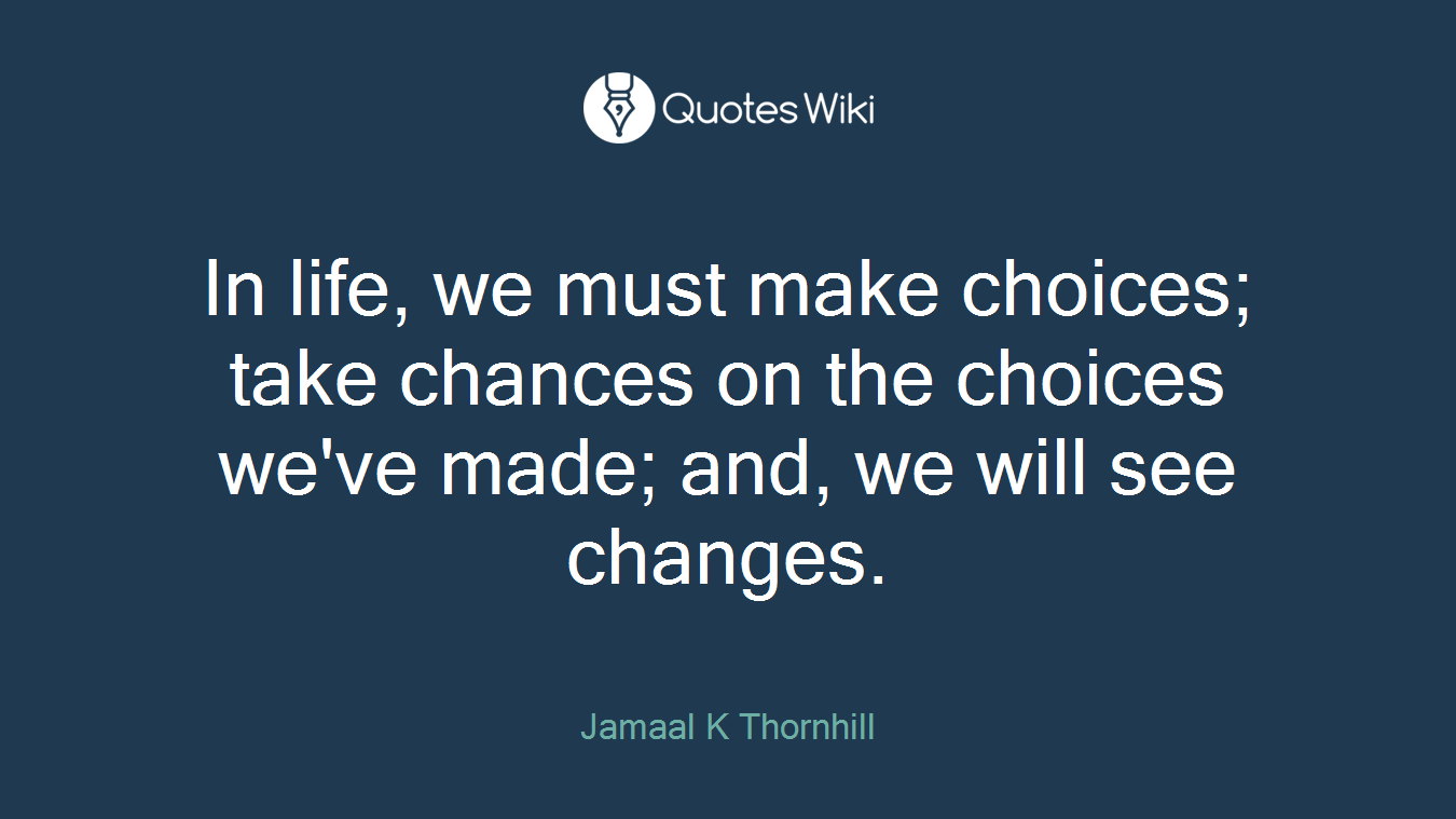 In life, we must make choices; take chances on the choices we've made; and, we will see changes.