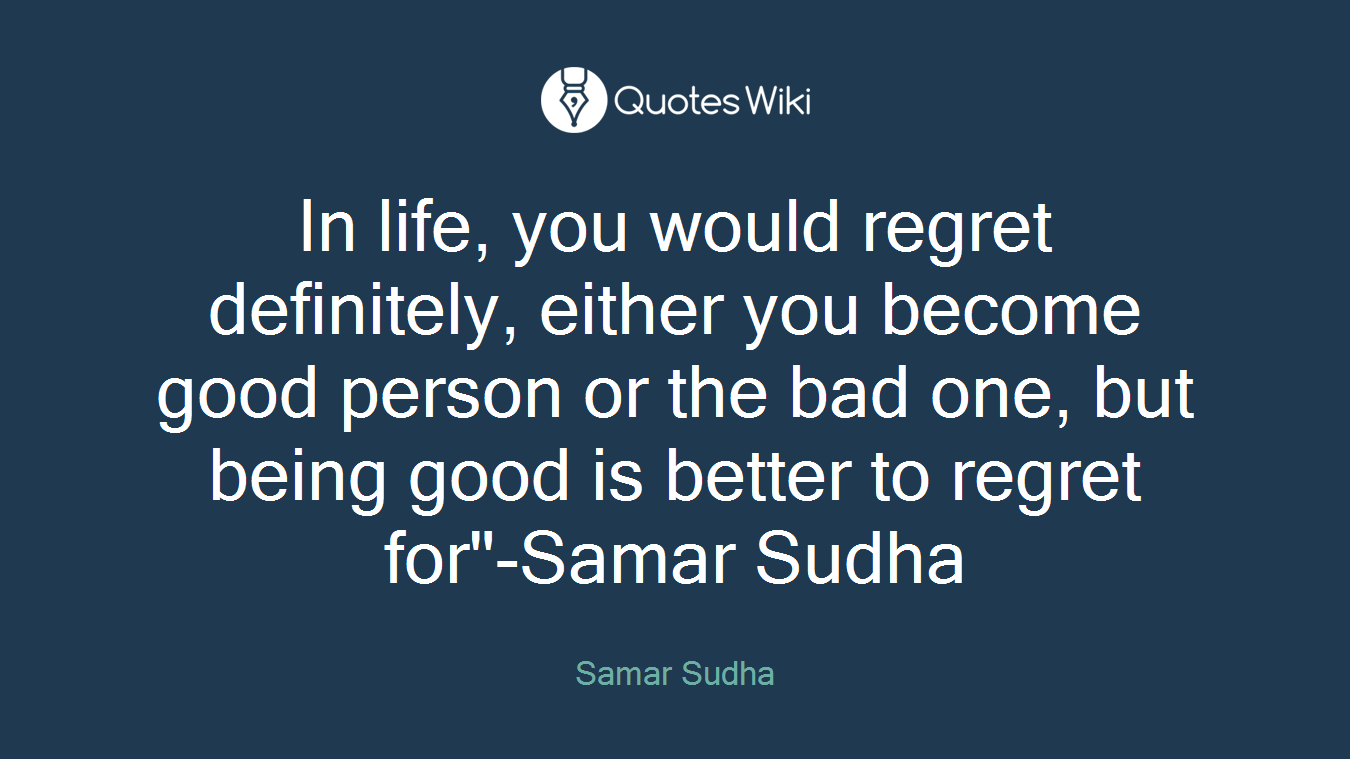 In life, you would regret definitely, either you become good person or the bad one, but being good is better to regret for"-Samar Sudha