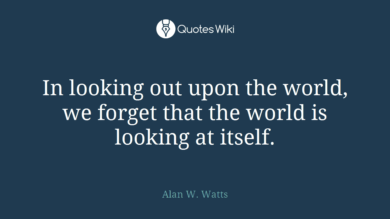 In looking out upon the world, we forget that the world is looking at itself.