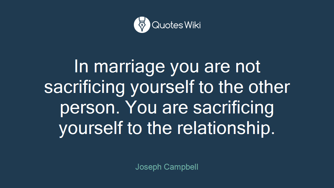 In marriage you are not sacrificing yourself to the other person. You are sacrificing yourself to the relationship.
