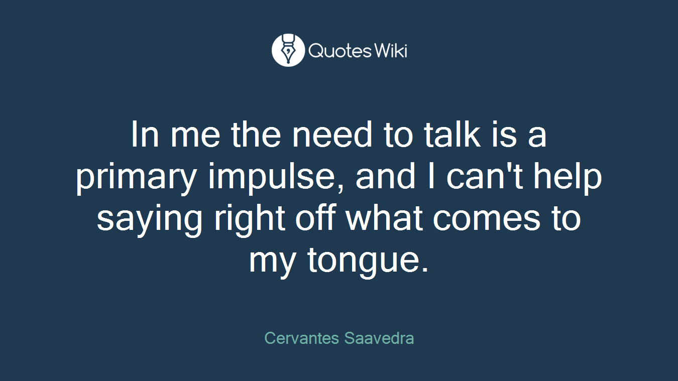 In me the need to talk is a primary impulse, and I can't help saying right off what comes to my tongue.