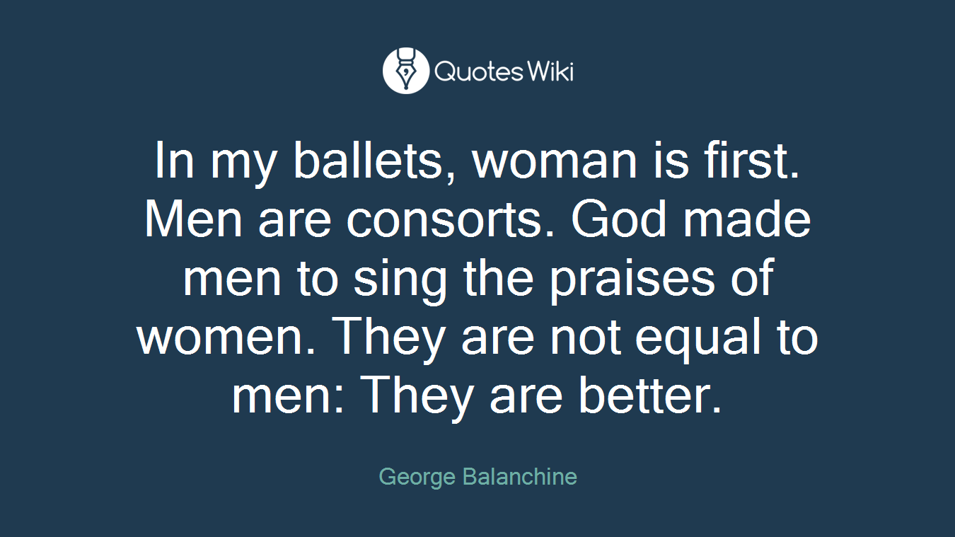 In my ballets, woman is first. Men are consorts. God made men to sing the praises of women. They are not equal to men: They are better.