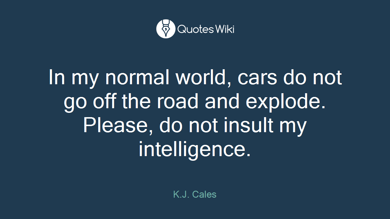 In my normal world, cars do not go off the road and explode. Please, do not insult my intelligence.