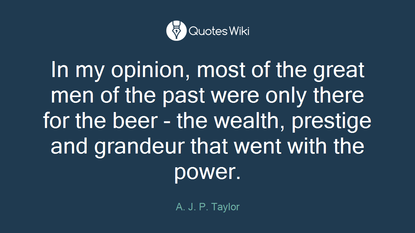 In my opinion, most of the great men of the past were only there for the beer - the wealth, prestige and grandeur that went with the power.