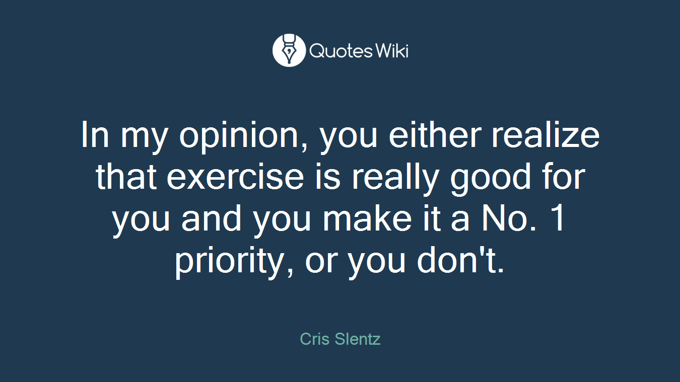 In my opinion, you either realize that exercise is really good for you and you make it a No. 1 priority, or you don't.