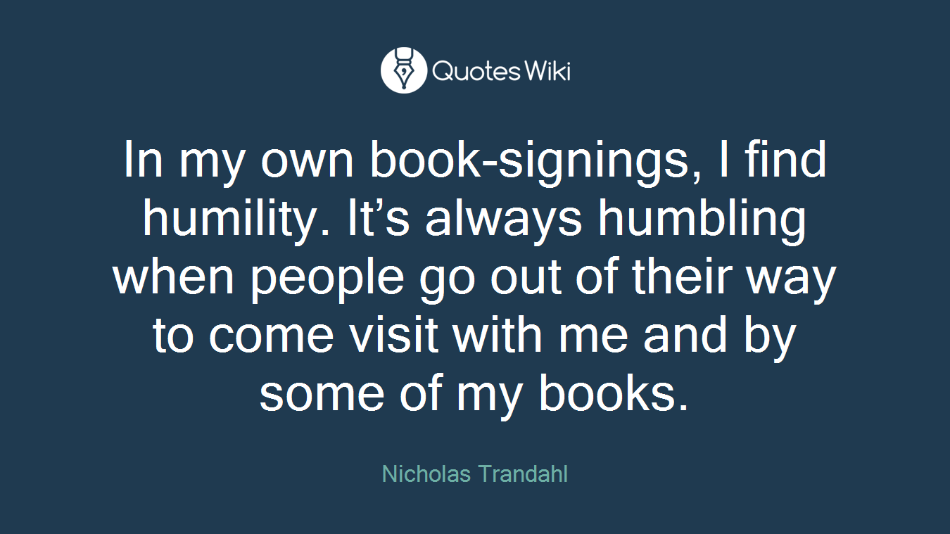 In my own book-signings, I find humility. It’s always humbling when people go out of their way to come visit with me and by some of my books.