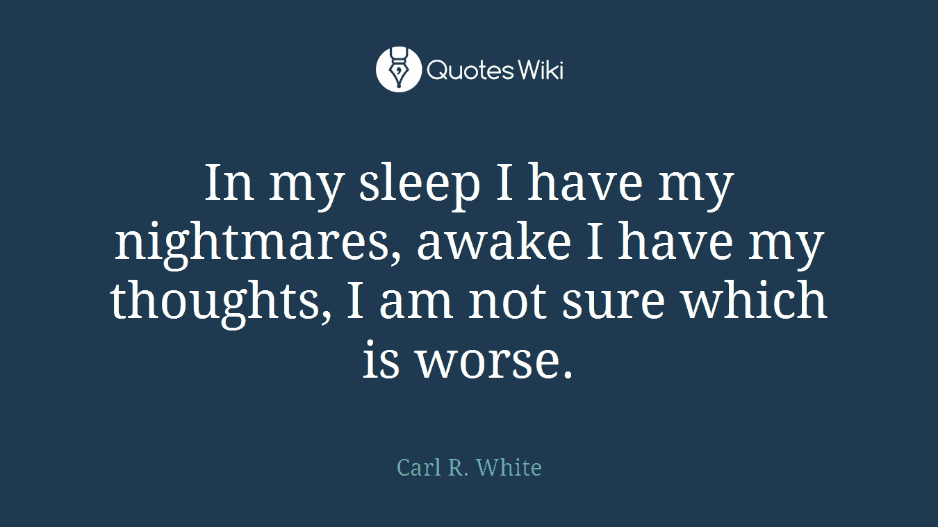 In my sleep I have my nightmares, awake I have my thoughts, I am not sure which is worse.