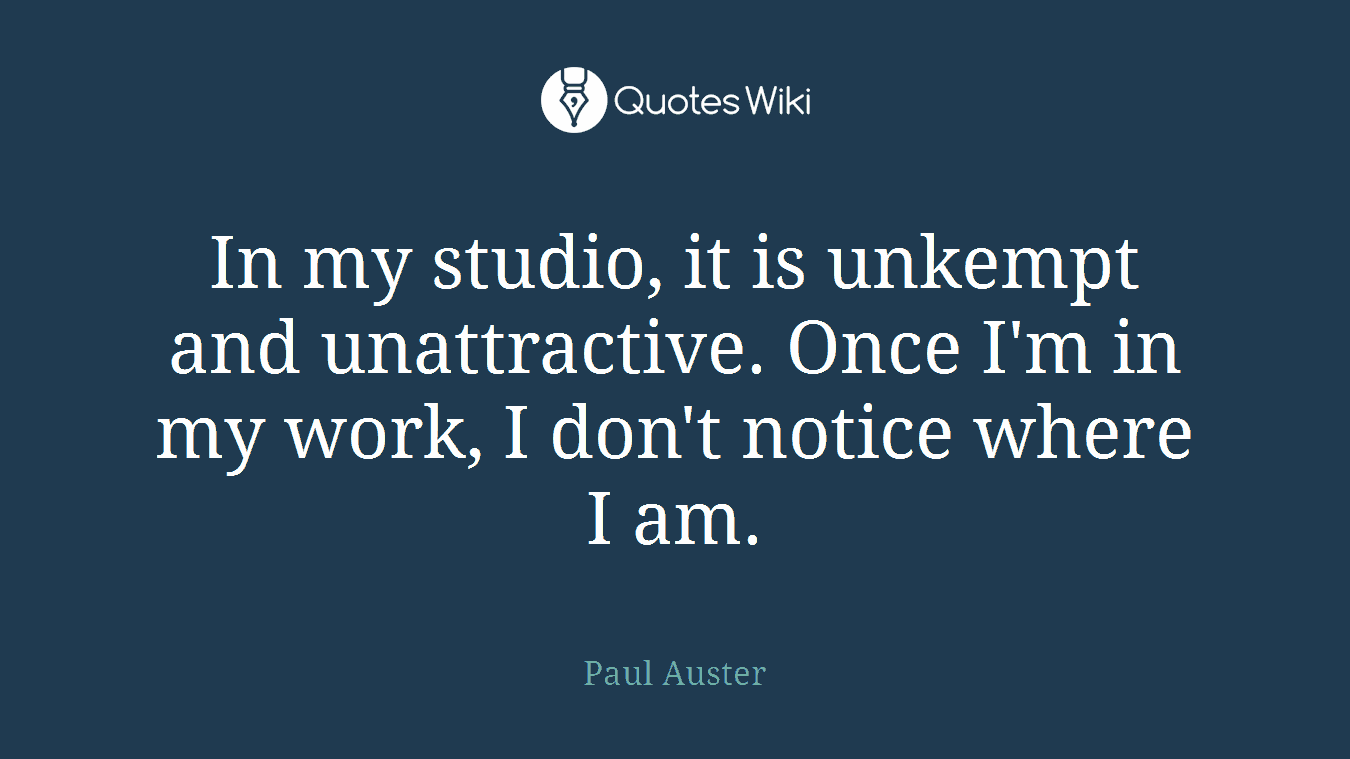 In my studio, it is unkempt and unattractive. Once I'm in my work, I don't notice where I am.