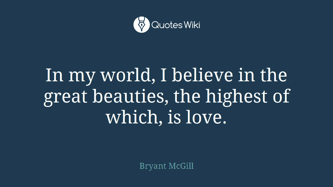 In my world, I believe in the great beauties, the highest of which, is love.