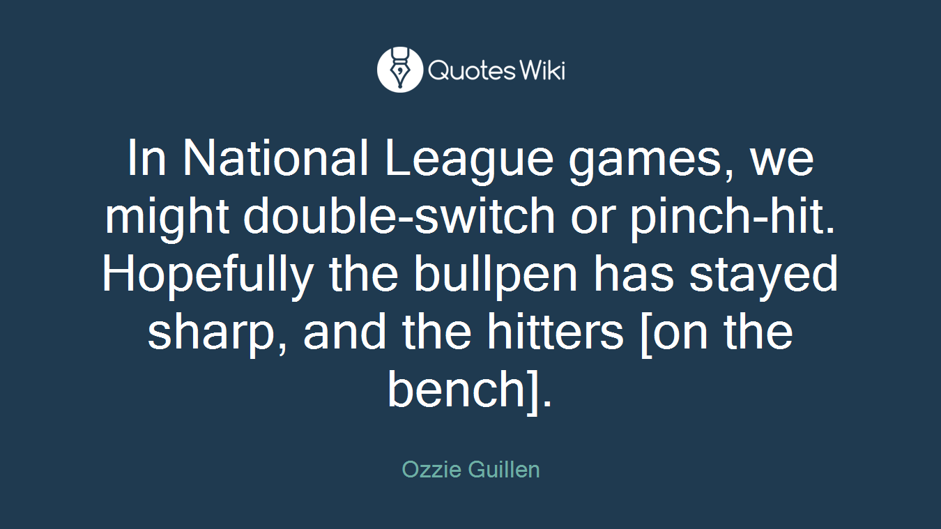 In National League games, we might double-switch or pinch-hit. Hopefully the bullpen has stayed sharp, and the hitters [on the bench].