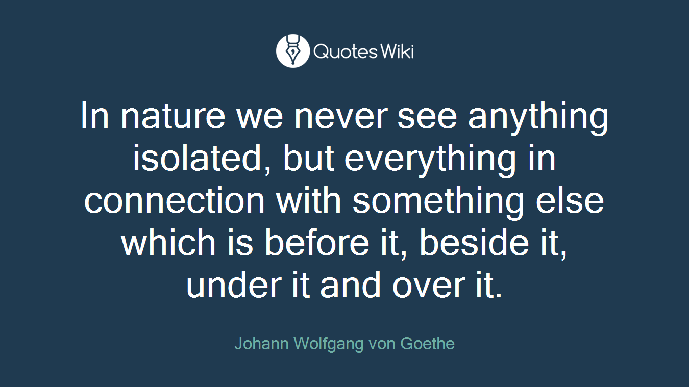 In nature we never see anything isolated, but everything in connection with something else which is before it, beside it, under it and over it.
