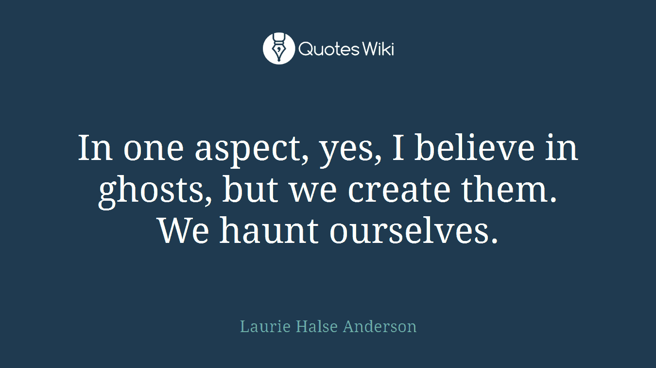 In one aspect, yes, I believe in ghosts, but we create them. We haunt ourselves.