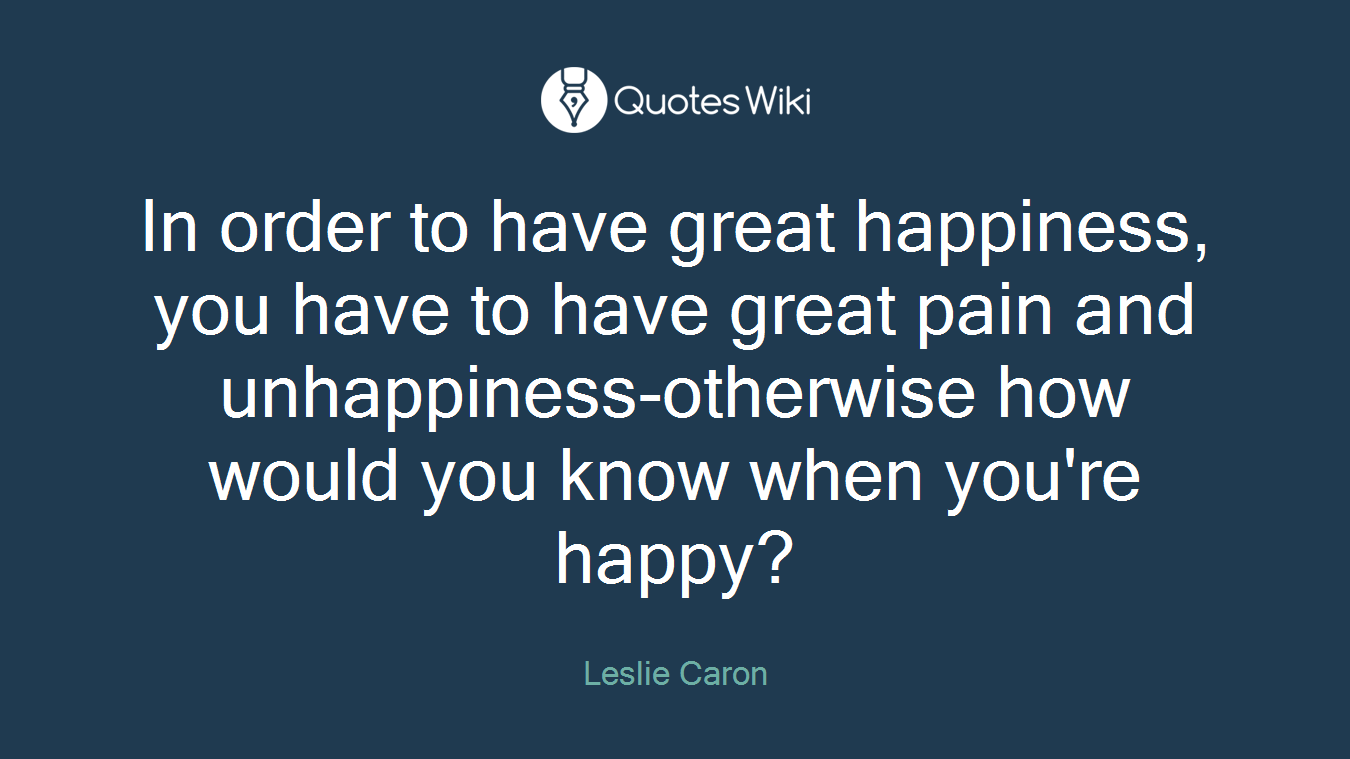 In order to have great happiness, you have to have great pain and unhappiness-otherwise how would you know when you're happy?