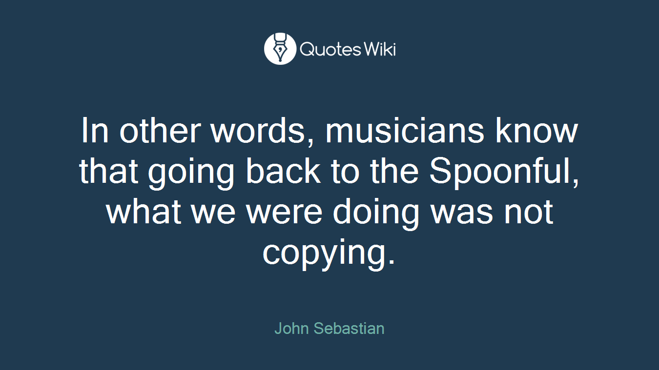 In other words, musicians know that going back to the Spoonful, what we were doing was not copying.